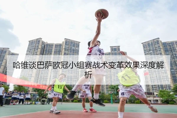 哈维谈巴萨欧冠小组赛战术变革效果深度解析